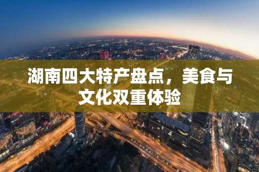 湖南四大特产盘点，美食与文化双重体验