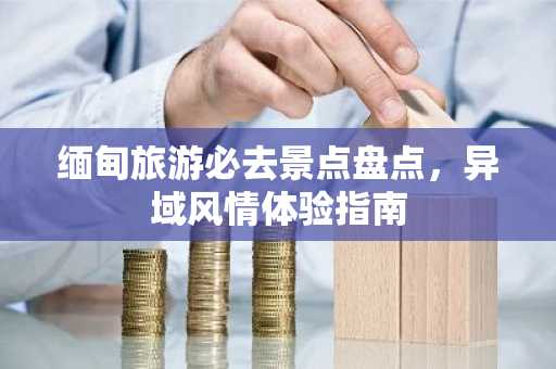 缅甸旅游必去景点盘点，异域风情体验指南