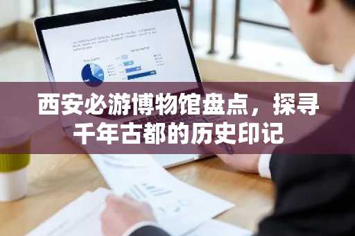 西安必游博物馆盘点，探寻千年古都的历史印记
