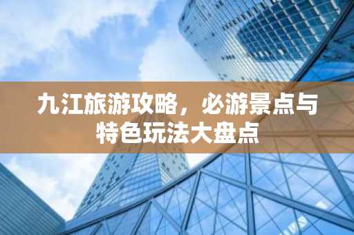 九江旅游攻略，必游景点与特色玩法大盘点