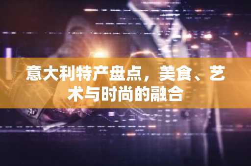 意大利特产盘点，美食、艺术与时尚的融合