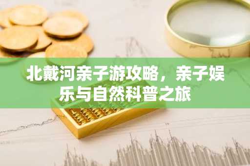 北戴河亲子游攻略，亲子娱乐与自然科普之旅