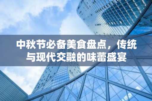 中秋节必备美食盘点，传统与现代交融的味蕾盛宴