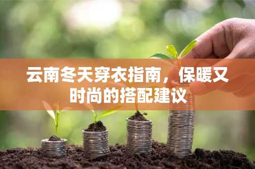云南冬天穿衣指南，保暖又时尚的搭配建议