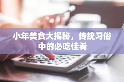 小年美食大揭秘，传统习俗中的必吃佳肴