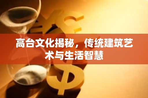 高台文化揭秘，传统建筑艺术与生活智慧