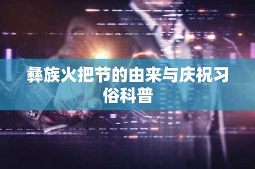 彝族火把节的由来与庆祝习俗科普