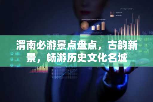 渭南必游景点盘点，古韵新景，畅游历史文化名城