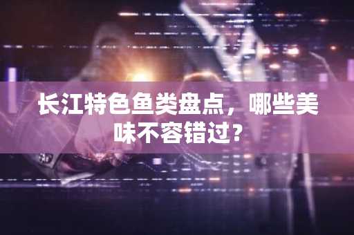 长江特色鱼类盘点，哪些美味不容错过？