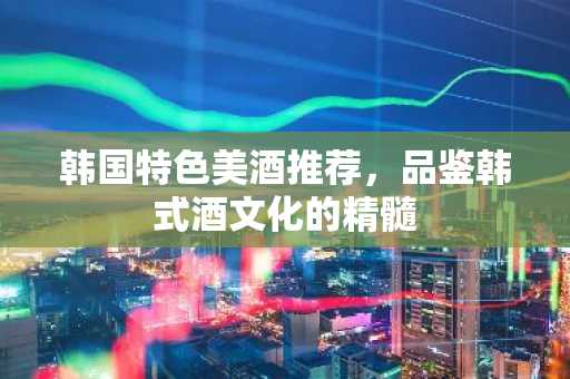 韩国特色美酒推荐，品鉴韩式酒文化的精髓