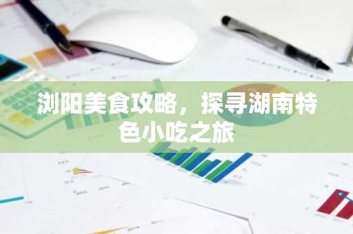 浏阳美食攻略，探寻湖南特色小吃之旅