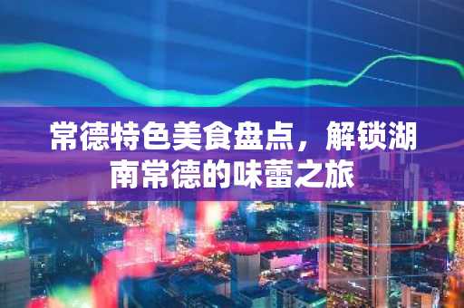 常德特色美食盘点，解锁湖南常德的味蕾之旅