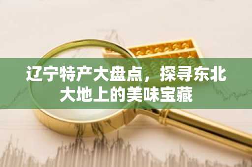 辽宁特产大盘点，探寻东北大地上的美味宝藏