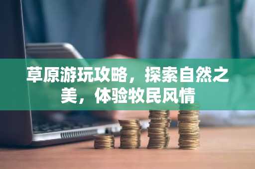 草原游玩攻略，探索自然之美，体验牧民风情