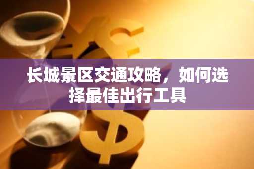 长城景区交通攻略，如何选择最佳出行工具