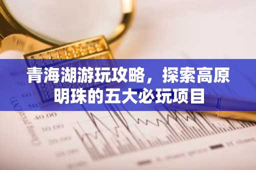 青海湖游玩攻略，探索高原明珠的五大必玩项目