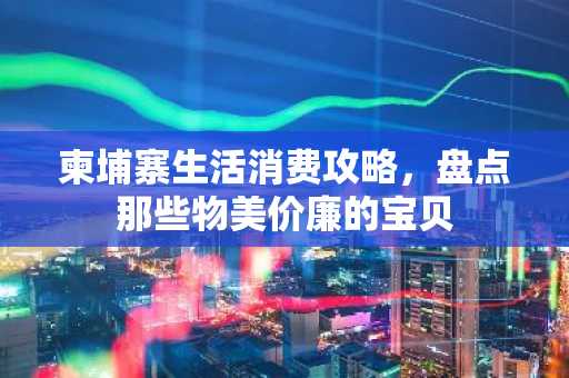 柬埔寨生活消费攻略，盘点那些物美价廉的宝贝