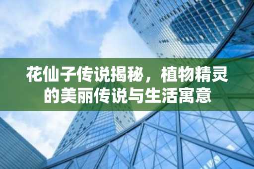 花仙子传说揭秘，植物精灵的美丽传说与生活寓意