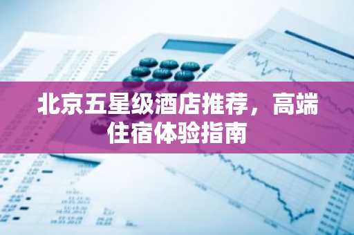 北京五星级酒店推荐，高端住宿体验指南