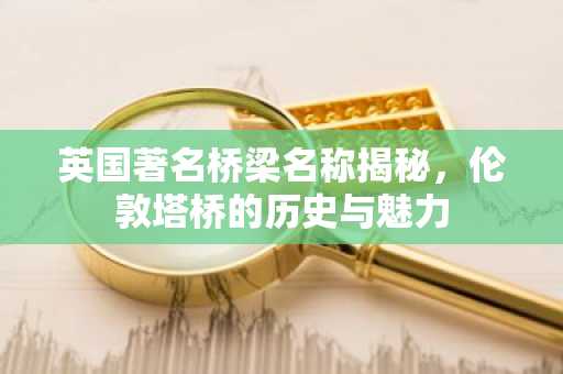 英国著名桥梁名称揭秘，伦敦塔桥的历史与魅力
