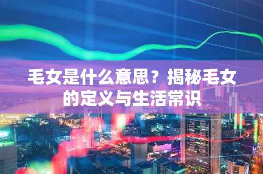 毛女是什么意思？揭秘毛女的定义与生活常识