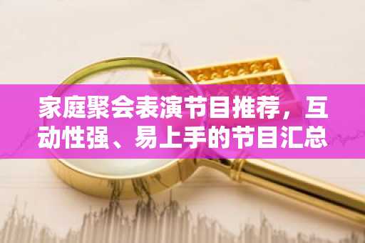 家庭聚会表演节目推荐，互动性强、易上手的节目汇总