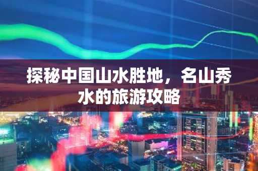 探秘中国山水胜地，名山秀水的旅游攻略