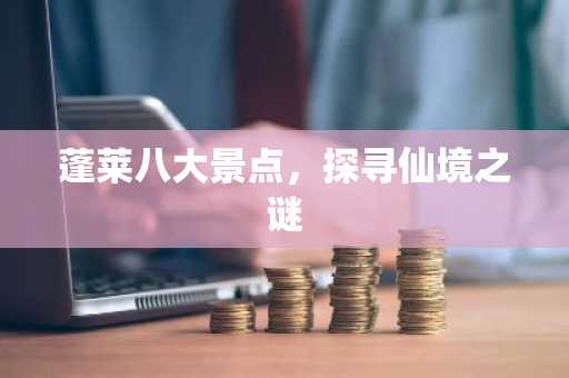 蓬莱八大景点，探寻仙境之谜
