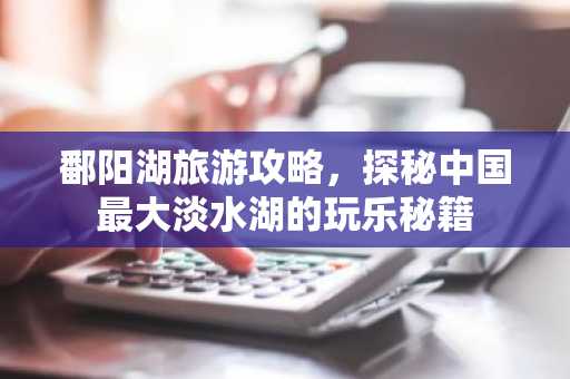 鄱阳湖旅游攻略，探秘中国最大淡水湖的玩乐秘籍