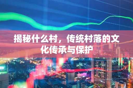 揭秘什么村，传统村落的文化传承与保护