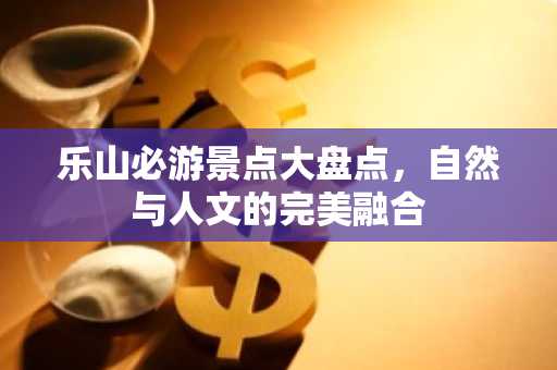 乐山必游景点大盘点，自然与人文的完美融合