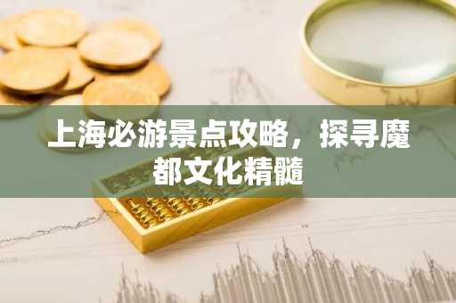 上海必游景点攻略，探寻魔都文化精髓