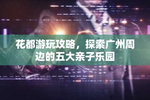 花都游玩攻略，探索广州周边的五大亲子乐园