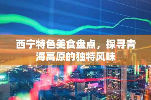 西宁特色美食盘点，探寻青海高原的独特风味