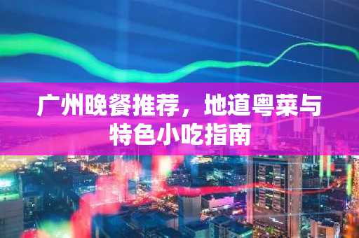 广州晚餐推荐，地道粤菜与特色小吃指南