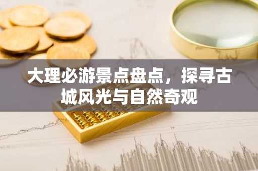 大理必游景点盘点，探寻古城风光与自然奇观