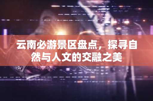 云南必游景区盘点，探寻自然与人文的交融之美
