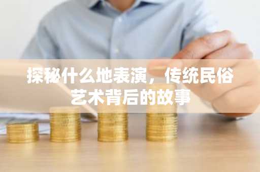 探秘什么地表演，传统民俗艺术背后的故事